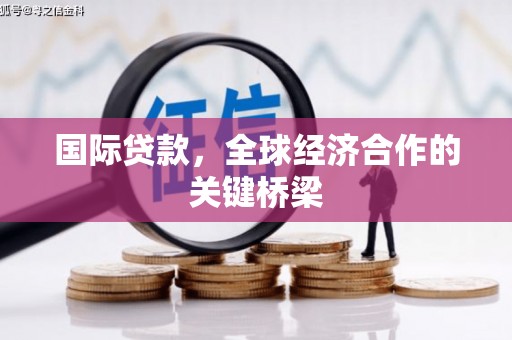 浏阳国际贷款，全球经济合作的关键桥梁