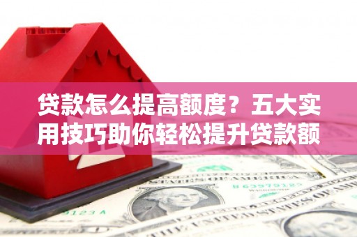 浏阳贷款怎么提高额度？五大实用技巧助你轻松提升贷款额度