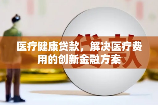 浏阳医疗健康贷款，解决医疗费用的创新金融方案