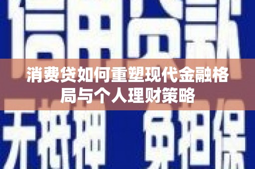 浏阳消费贷如何重塑现代金融格局与个人理财策略