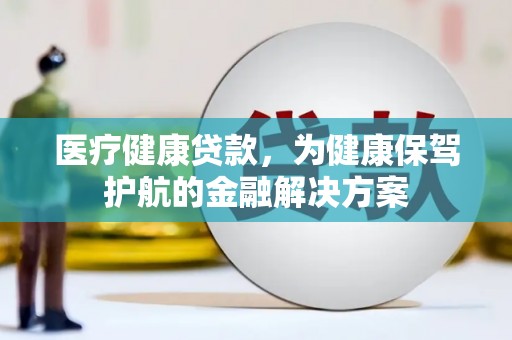浏阳医疗健康贷款，为健康保驾护航的金融解决方案